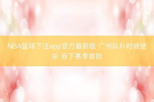 NBA篮球下注app官方最新版 广州队补时被绝杀 吞下赛季首败