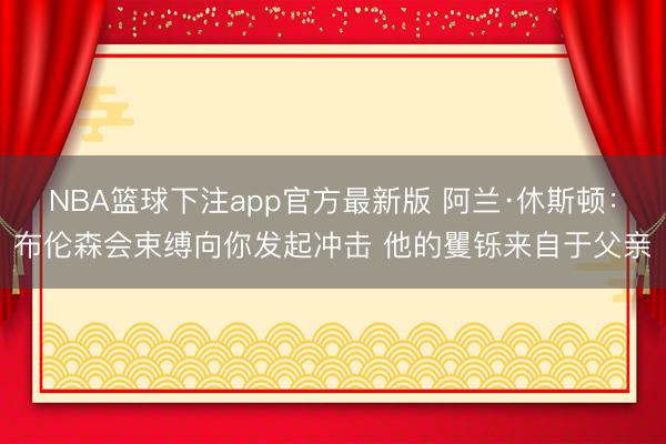 NBA篮球下注app官方最新版 阿兰·休斯顿：布伦森会束缚向你发起冲击 他的矍铄来自于父亲