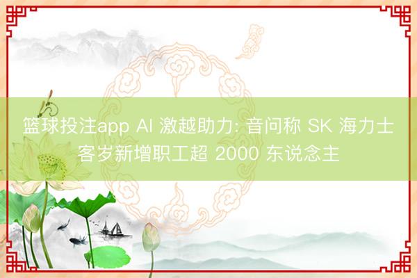 篮球投注app AI 激越助力: 音问称 SK 海力士客岁新增职工超 2000 东说念主