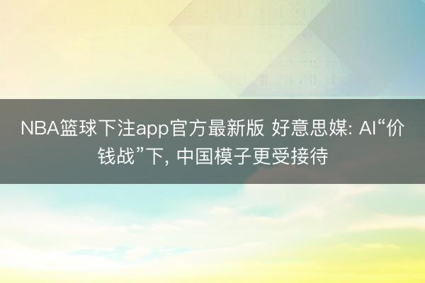 NBA篮球下注app官方最新版 好意思媒: AI“价钱战”下， 中国模子更受接待