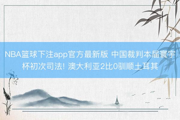 NBA篮球下注app官方最新版 中国裁判本届寰宇杯初次司法! 澳大利亚2比0驯顺土耳其