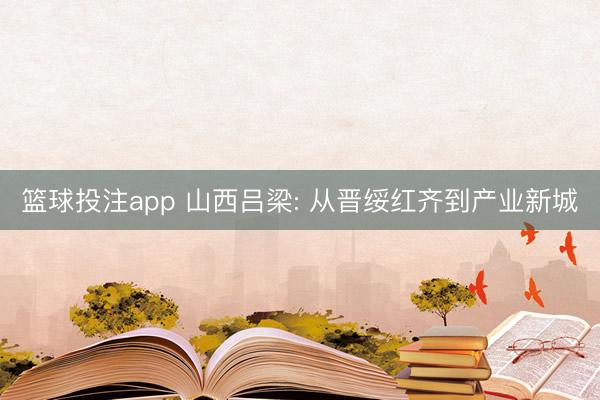 篮球投注app 山西吕梁: 从晋绥红齐到产业新城