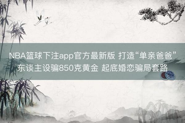NBA篮球下注app官方最新版 打造“单亲爸爸”东谈主设骗850克黄金 起底婚恋骗局套路