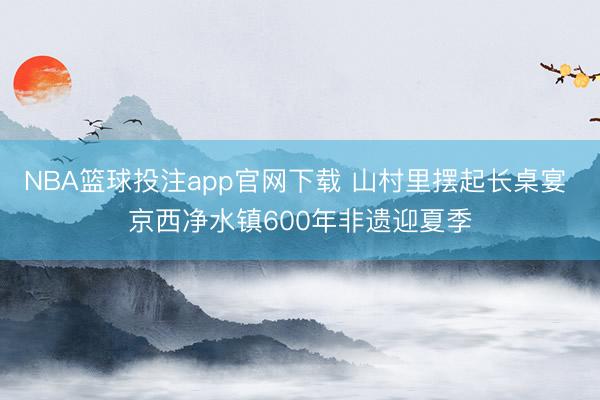 NBA篮球投注app官网下载 山村里摆起长桌宴 京西净水镇600年非遗迎夏季