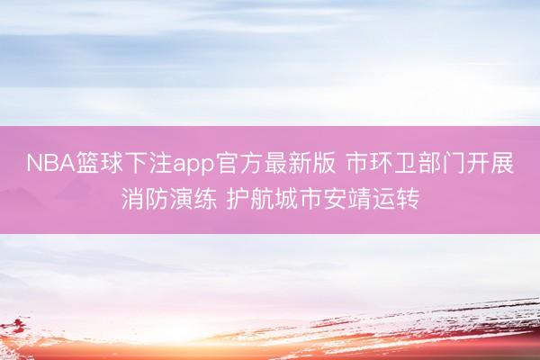 NBA篮球下注app官方最新版 市环卫部门开展消防演练 护航城市安靖运转