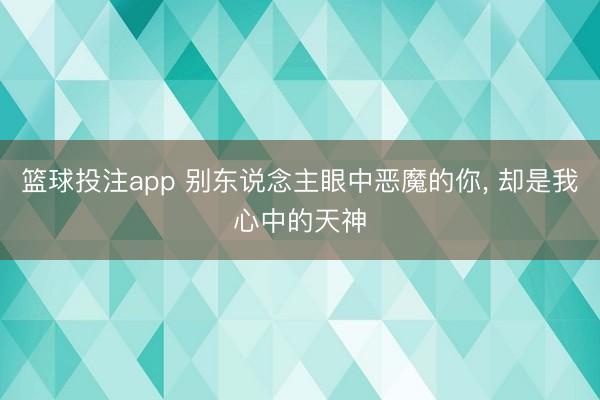 篮球投注app 别东说念主眼中恶魔的你， 却是我心中的天神