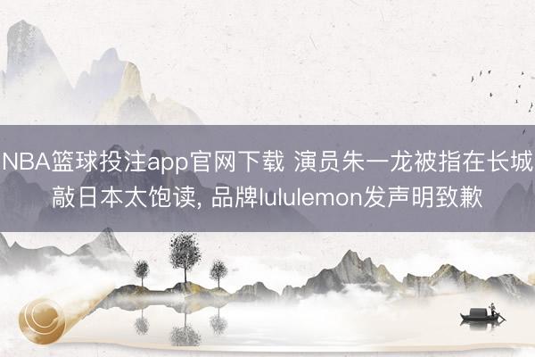 NBA篮球投注app官网下载 演员朱一龙被指在长城敲日本太饱读， 品牌lululemon发声明致歉