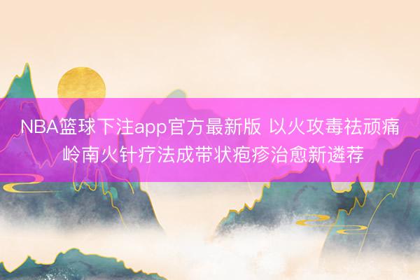 NBA篮球下注app官方最新版 以火攻毒祛顽痛 岭南火针疗法成带状疱疹治愈新遴荐