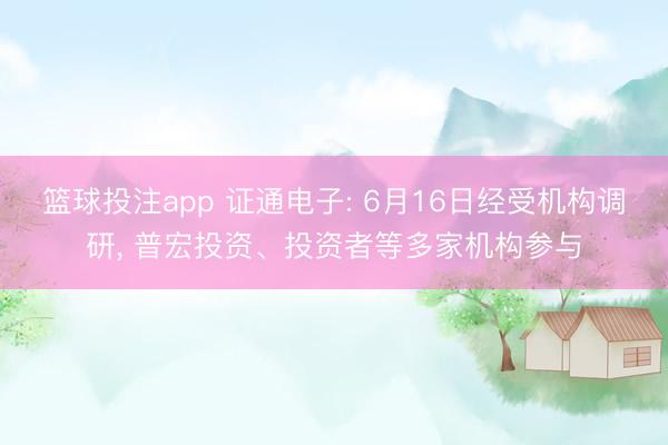 篮球投注app 证通电子: 6月16日经受机构调研， 普宏投资、投资者等多家机构参与