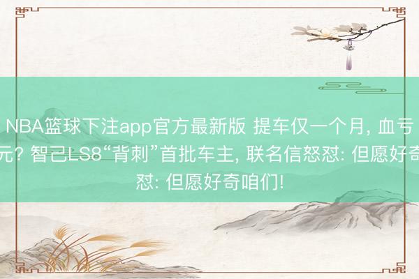 NBA篮球下注app官方最新版 提车仅一个月， 血亏9800元? 智己LS8“背刺”首批车主， 联名信怒怼: 但愿好奇咱们!