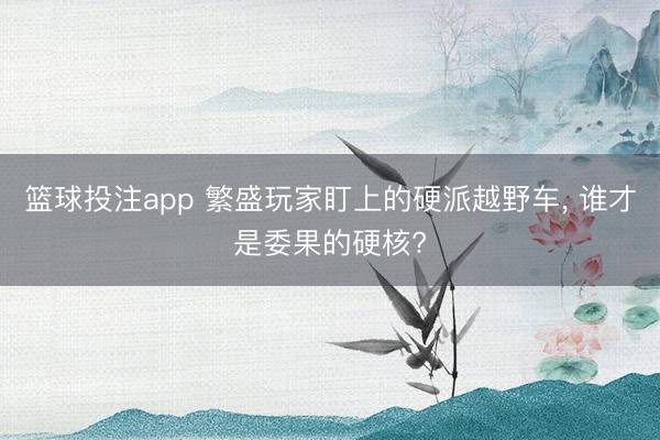 篮球投注app 繁盛玩家盯上的硬派越野车， 谁才是委果的硬核?