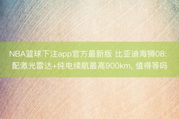 NBA篮球下注app官方最新版 比亚迪海狮08: 配激光雷达+纯电续航最高900km， 值得等吗