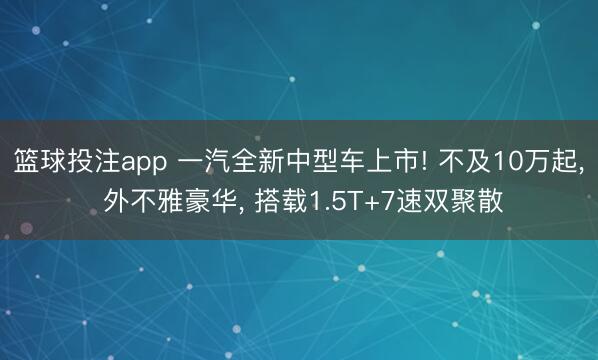 篮球投注app 一汽全新中型车上市! 不及10万起， 外不雅豪华， 搭载1.5T+7速双聚散