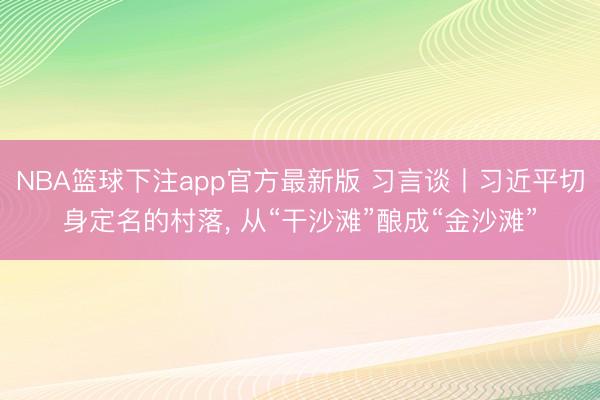 NBA篮球下注app官方最新版 习言谈丨习近平切身定名的村落, 从“干沙滩”酿成“金沙滩”