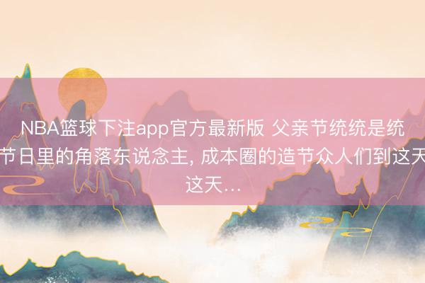 NBA篮球下注app官方最新版 父亲节统统是统统节日里的角落东说念主, 成本圈的造节众人们到这天…
