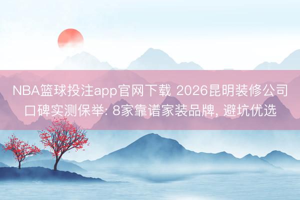 NBA篮球投注app官网下载 2026昆明装修公司口碑实测保举: 8家靠谱家装品牌, 避坑优选